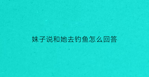 妹子说和她去钓鱼怎么回答(女孩子说钓鱼)