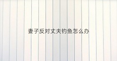 妻子反对丈夫钓鱼怎么办(老婆不让钓鱼犯法吗)