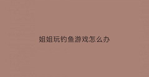 “姐姐玩钓鱼游戏怎么办(姐姐钓我好吗)