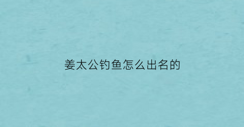 “姜太公钓鱼怎么出名的(姜太公钓鱼秒懂百科)