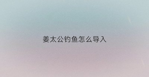 “姜太公钓鱼怎么导入(姜太公钓鱼怎么过)