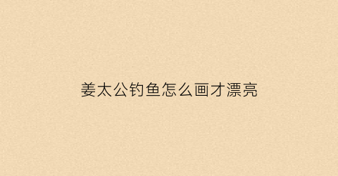 姜太公钓鱼怎么画才漂亮(姜太公钓鱼画像)