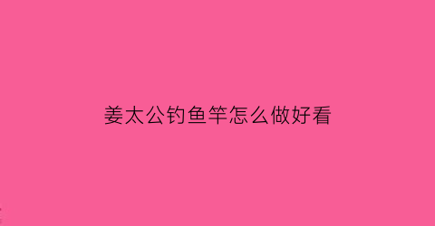 “姜太公钓鱼竿怎么做好看(姜太公钓鱼杆)