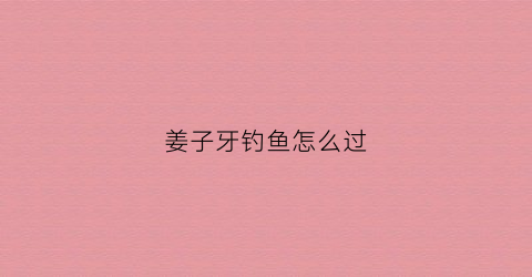 姜子牙钓鱼怎么过(姜子牙钓到鱼了吗)