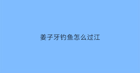 “姜子牙钓鱼怎么过江(姜子牙钓鱼视频经典视频)