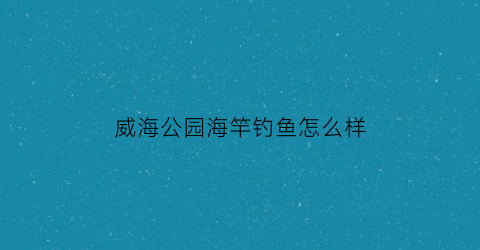 威海公园海竿钓鱼怎么样