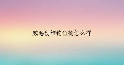“威海创维钓鱼椅怎么样(创维钓鱼手竿)