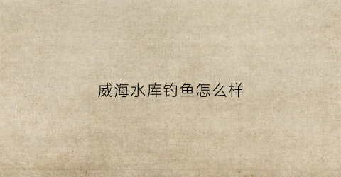 威海水库钓鱼怎么样(威海水库钓鱼收费一览)