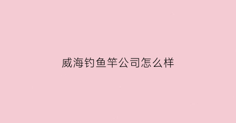 威海钓鱼竿公司怎么样(威海钓鱼竿厂)
