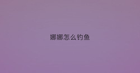 娜娜怎么钓鱼(娜娜爱钓鱼)