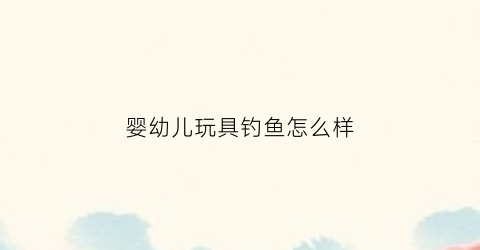 婴幼儿玩具钓鱼怎么样(钓鱼的玩具适合多大的宝宝)