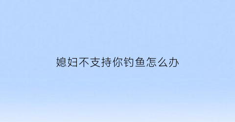 媳妇不支持你钓鱼怎么办(老婆反对钓鱼)