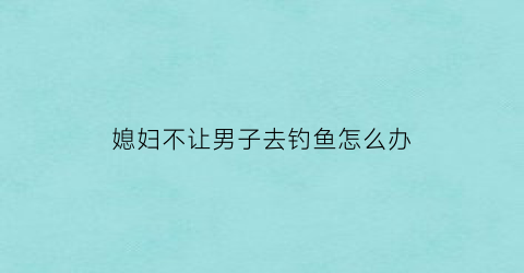 媳妇不让男子去钓鱼怎么办