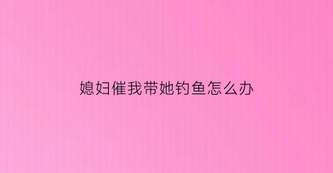 媳妇催我带她钓鱼怎么办(老婆催着我回家)