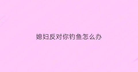“媳妇反对你钓鱼怎么办(老婆不让钓鱼犯法吗)