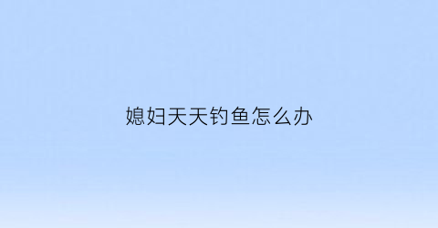 “媳妇天天钓鱼怎么办(媳妇天天钓鱼怎么办啊)