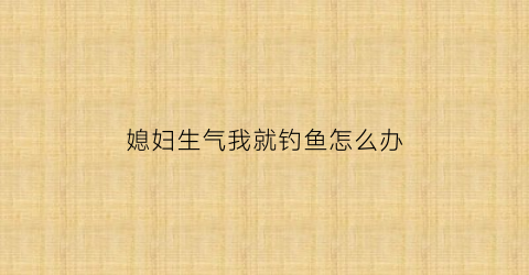媳妇生气我就钓鱼怎么办(媳妇生气走了怎么办)