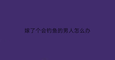 “嫁了个会钓鱼的男人怎么办(嫁给爱钓鱼的男人)