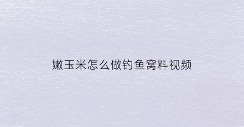 嫩玉米怎么做钓鱼窝料视频(嫩玉米钓鱼用什么打窝诱鱼快)