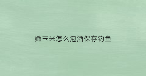 嫩玉米怎么泡酒保存钓鱼(嫩玉米可以直接泡酒吗)