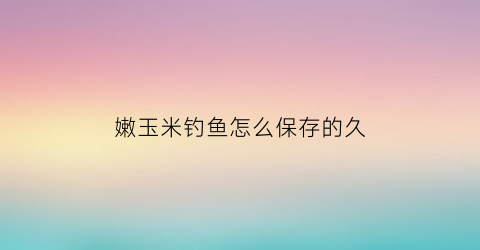嫩玉米钓鱼怎么保存的久(钓鱼嫩玉米怎么储存才能保鲜)