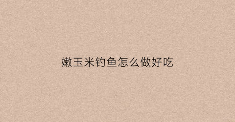 嫩玉米钓鱼怎么做好吃(嫩玉米钓啥鱼最好)