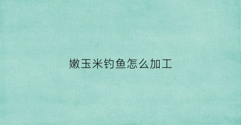 嫩玉米钓鱼怎么加工(嫩玉米制作钓鱼饵的方法)