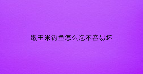 嫩玉米钓鱼怎么泡不容易坏(嫩玉米做钓饵最佳泡制办法)