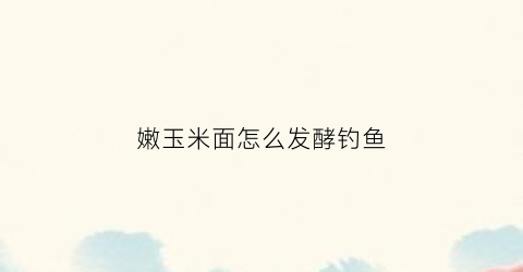 嫩玉米面怎么发酵钓鱼(玉米面怎么用来钓鱼)