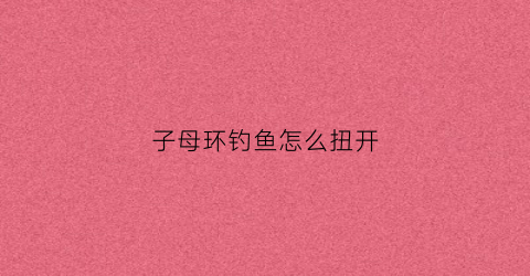 子母环钓鱼怎么扭开(钓鱼子母环好用还是八字环好用)