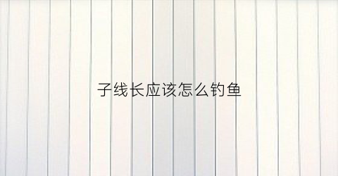 子线长应该怎么钓鱼(子线长一点好还是短一点好)