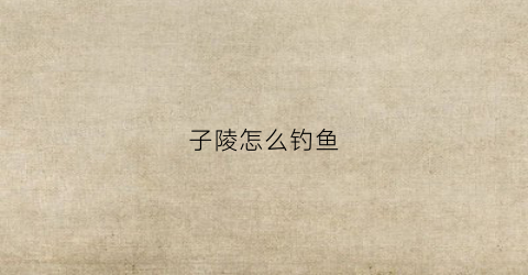 子陵怎么钓鱼(子陵垂钓是古琴曲吗)