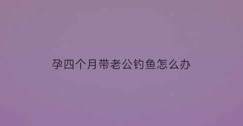 “孕四个月带老公钓鱼怎么办(怀孕四个月还要带小孩)