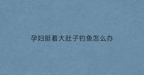 孕妇挺着大肚子钓鱼怎么办(孕妇挺着大肚子还在水中游泳)