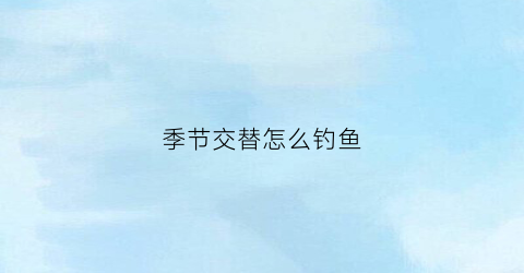 “季节交替怎么钓鱼(不同季节钓什么鱼)