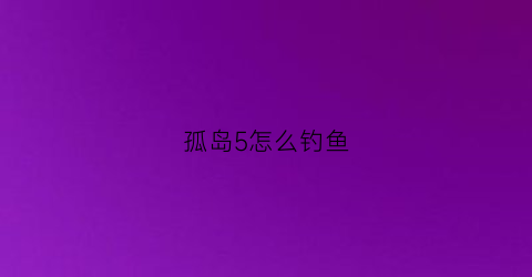 孤岛5怎么钓鱼(孤岛5怎么进入船屋)