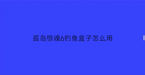 孤岛惊魂6钓鱼盒子怎么用(孤岛惊魂6钓鲨鱼)