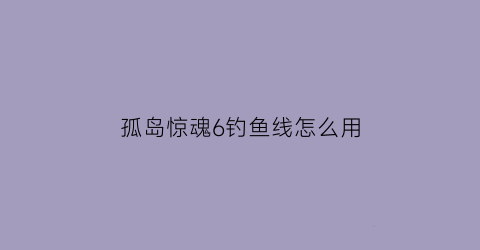 孤岛惊魂6钓鱼线怎么用(孤岛惊魂6钓鱼竿解锁)