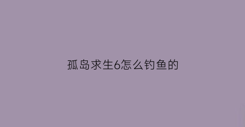 “孤岛求生6怎么钓鱼的(孤岛求生15个东西排序)