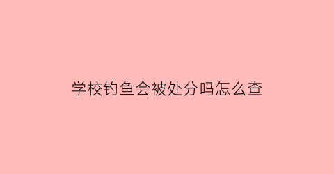 学校钓鱼会被处分吗怎么查(在学校钓鱼会被记过吗)