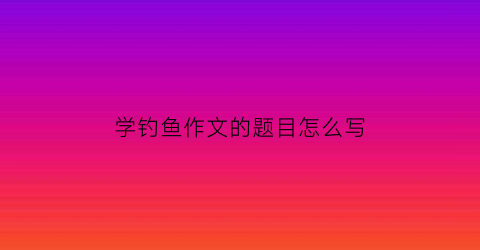 学钓鱼作文的题目怎么写