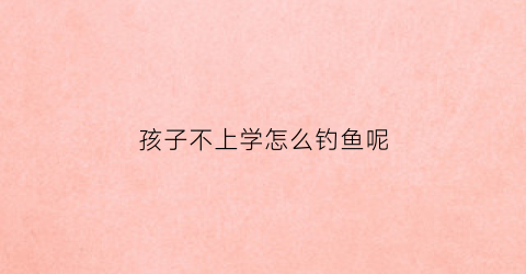 孩子不上学怎么钓鱼呢(小孩不上学能学点什么呢)