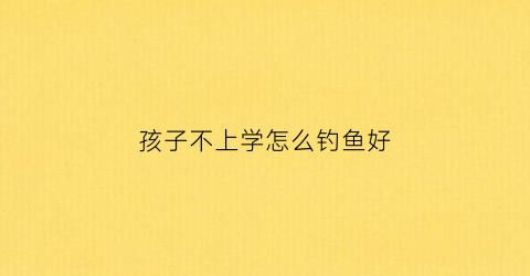 孩子不上学怎么钓鱼好(孩子不上学在家自学)