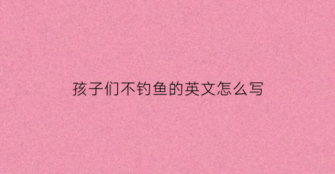 孩子们不钓鱼的英文怎么写(孩子不支持钓鱼已送人)