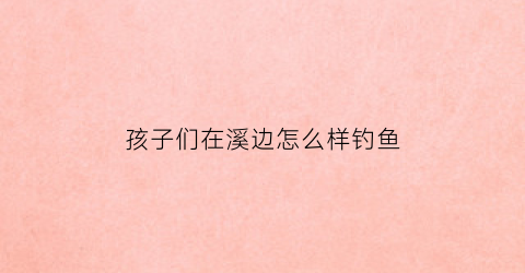 孩子们在溪边怎么样钓鱼(孩子们在溪边还能干什么)
