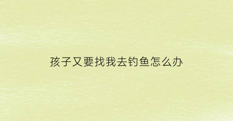 孩子又要找我去钓鱼怎么办(孩子又要找我去钓鱼怎么办呢)