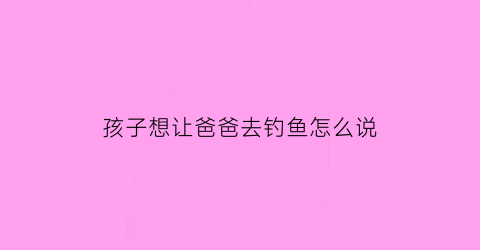 “孩子想让爸爸去钓鱼怎么说(孩子想让爸爸去钓鱼怎么说话)