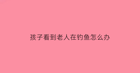 孩子看到老人在钓鱼怎么办(孩子看到老人就躲是什么原因)