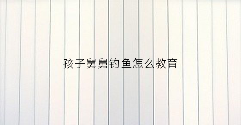 孩子舅舅钓鱼怎么教育(孩子跟舅舅玩的句子)