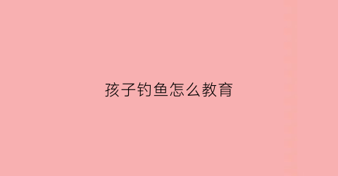 孩子钓鱼怎么教育(孩子钓鱼怎么教育的)